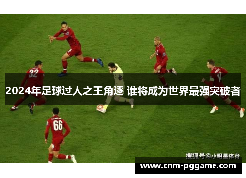 2024年足球过人之王角逐 谁将成为世界最强突破者