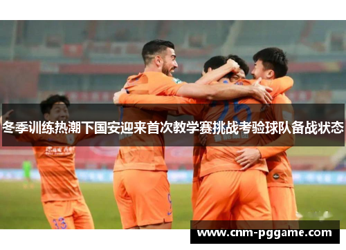 冬季训练热潮下国安迎来首次教学赛挑战考验球队备战状态