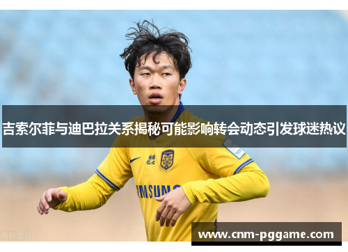 吉索尔菲与迪巴拉关系揭秘可能影响转会动态引发球迷热议