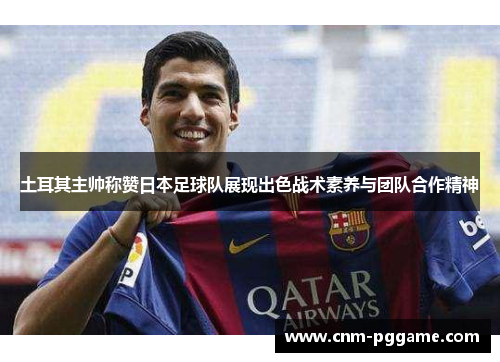 土耳其主帅称赞日本足球队展现出色战术素养与团队合作精神