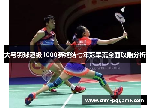 大马羽球超级1000赛终结七年冠军荒全面攻略分析