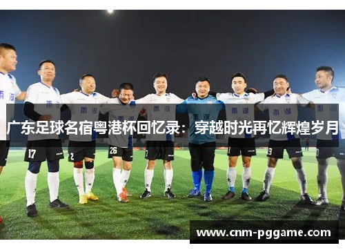 广东足球名宿粤港杯回忆录：穿越时光再忆辉煌岁月