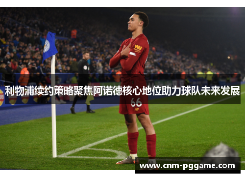 利物浦续约策略聚焦阿诺德核心地位助力球队未来发展