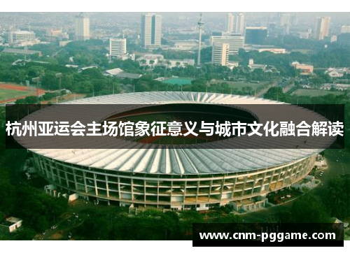 杭州亚运会主场馆象征意义与城市文化融合解读