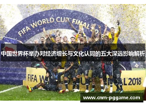 中国世界杯举办对经济增长与文化认同的五大深远影响解析
