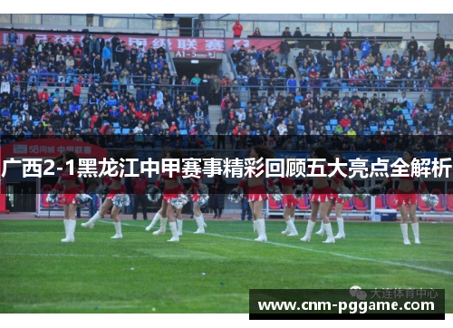 广西2-1黑龙江中甲赛事精彩回顾五大亮点全解析 广西2-1黑龙江中甲赛事精彩回顾五大亮点全解析