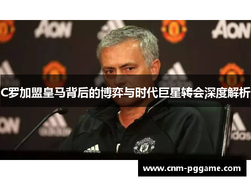 C罗加盟皇马背后的博弈与时代巨星转会深度解析