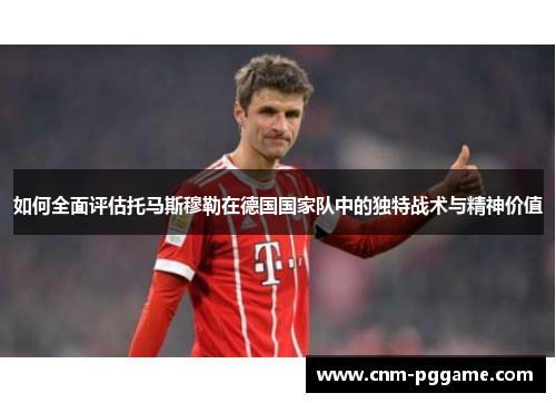 如何全面评估托马斯穆勒在德国国家队中的独特战术与精神价值