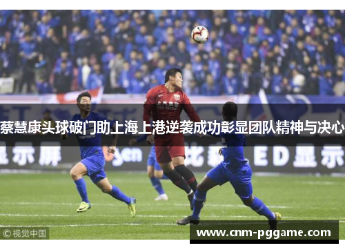 蔡慧康头球破门助上海上港逆袭成功彰显团队精神与决心