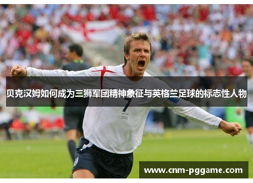 贝克汉姆如何成为三狮军团精神象征与英格兰足球的标志性人物