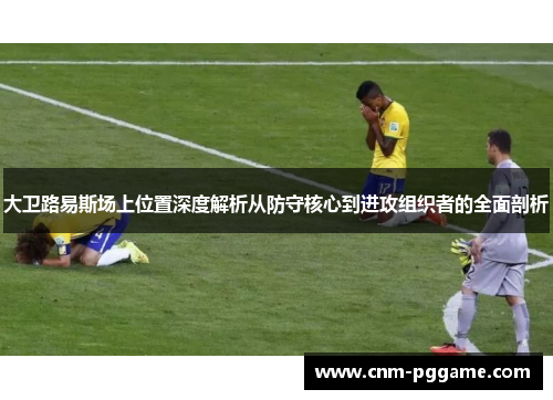 大卫路易斯场上位置深度解析从防守核心到进攻组织者的全面剖析