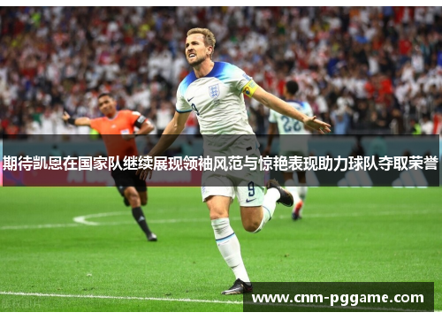 期待凯恩在国家队继续展现领袖风范与惊艳表现助力球队夺取荣誉