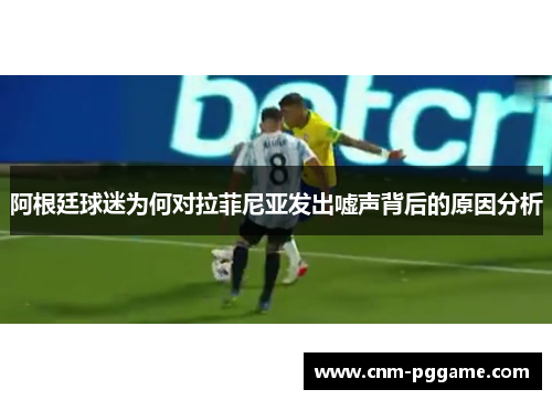 阿根廷球迷为何对拉菲尼亚发出嘘声背后的原因分析