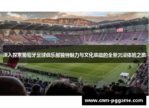 深入探索葡萄牙足球俱乐部独特魅力与文化底蕴的全景沉浸体验之旅