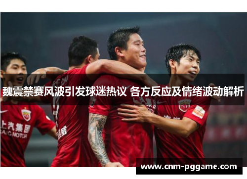 魏震禁赛风波引发球迷热议 各方反应及情绪波动解析