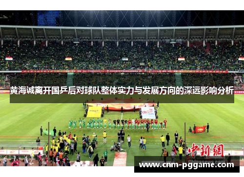 黄海诚离开国乒后对球队整体实力与发展方向的深远影响分析