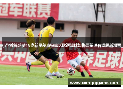 小学教练盛赞18岁新星差点被家长耽误踢球如梅西留洋有望超越郑智