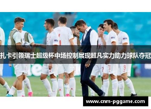 扎卡引领瑞士超级杯中场控制展现超凡实力助力球队夺冠