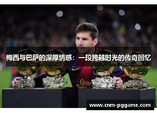 梅西与巴萨的深厚情感：一段跨越时光的传奇回忆