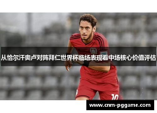 从恰尔汗奥卢对阵拜仁世界杯临场表现看中场核心价值评估