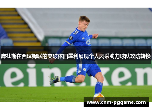 库杜斯在西汉姆联的突破依旧犀利展现个人风采助力球队攻防转换