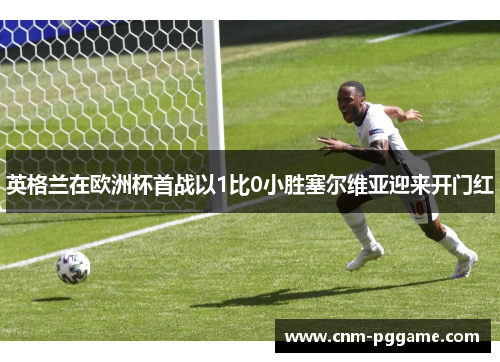 英格兰在欧洲杯首战以1比0小胜塞尔维亚迎来开门红
