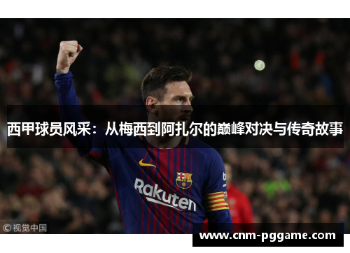 西甲球员风采：从梅西到阿扎尔的巅峰对决与传奇故事
