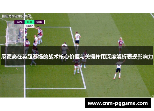 厄德高在英超赛场的战术核心价值与关键作用深度解析表现影响力
