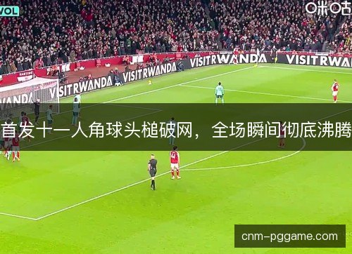 首发十一人角球头槌破网，全场瞬间彻底沸腾